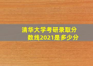 清华大学考研录取分数线2021是多少分