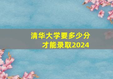 清华大学要多少分才能录取2024