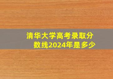 清华大学高考录取分数线2024年是多少