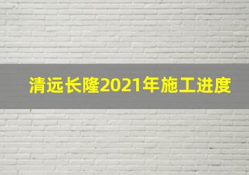 清远长隆2021年施工进度