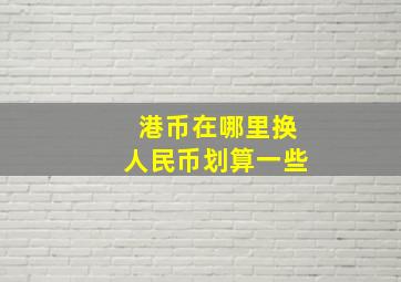 港币在哪里换人民币划算一些