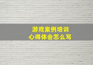 游戏案例培训心得体会怎么写