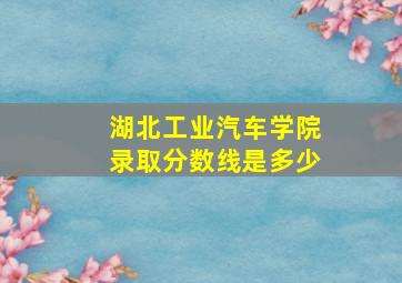 湖北工业汽车学院录取分数线是多少