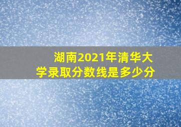 湖南2021年清华大学录取分数线是多少分