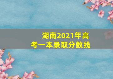 湖南2021年高考一本录取分数线