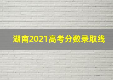 湖南2021高考分数录取线