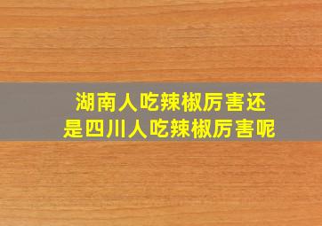 湖南人吃辣椒厉害还是四川人吃辣椒厉害呢