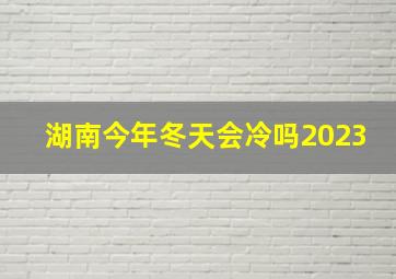 湖南今年冬天会冷吗2023