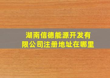 湖南信德能源开发有限公司注册地址在哪里