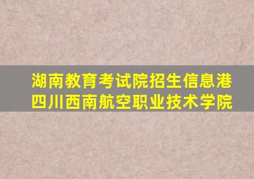 湖南教育考试院招生信息港四川西南航空职业技术学院