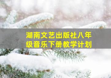 湖南文艺出版社八年级音乐下册教学计划