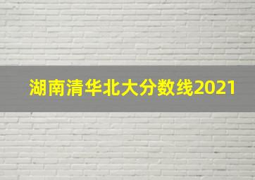 湖南清华北大分数线2021