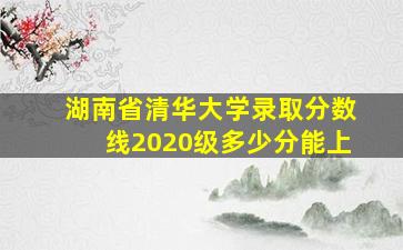 湖南省清华大学录取分数线2020级多少分能上