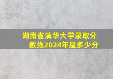 湖南省清华大学录取分数线2024年是多少分