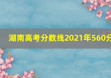 湖南高考分数线2021年560分