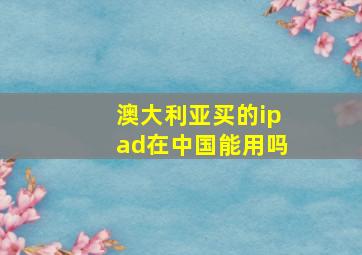 澳大利亚买的ipad在中国能用吗