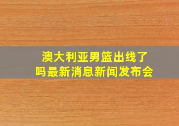 澳大利亚男篮出线了吗最新消息新闻发布会