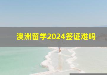 澳洲留学2024签证难吗