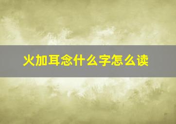 火加耳念什么字怎么读