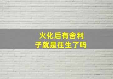 火化后有舍利子就是往生了吗