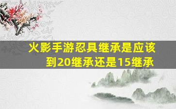 火影手游忍具继承是应该到20继承还是15继承