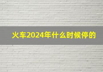 火车2024年什么时候停的