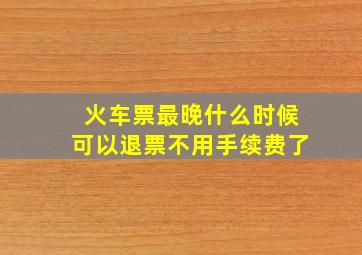 火车票最晚什么时候可以退票不用手续费了