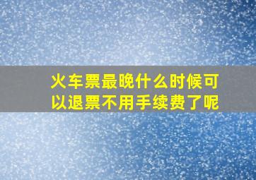 火车票最晚什么时候可以退票不用手续费了呢