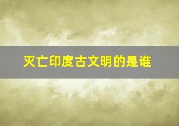 灭亡印度古文明的是谁