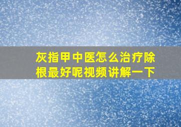 灰指甲中医怎么治疗除根最好呢视频讲解一下