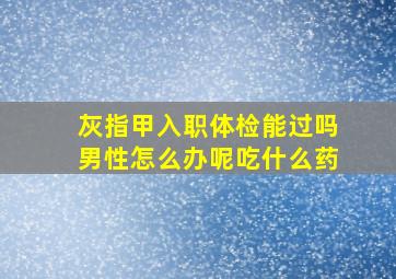 灰指甲入职体检能过吗男性怎么办呢吃什么药