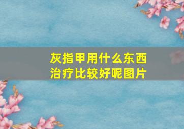 灰指甲用什么东西治疗比较好呢图片