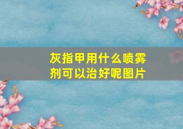 灰指甲用什么喷雾剂可以治好呢图片