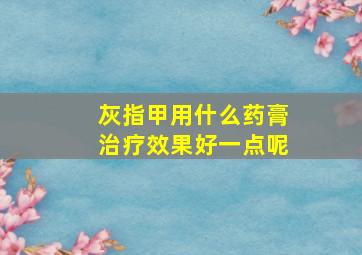 灰指甲用什么药膏治疗效果好一点呢