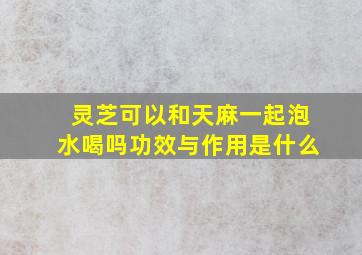 灵芝可以和天麻一起泡水喝吗功效与作用是什么