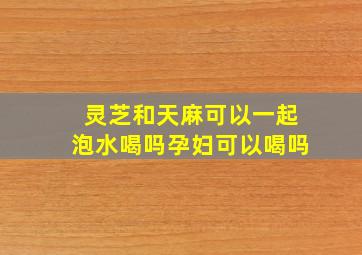 灵芝和天麻可以一起泡水喝吗孕妇可以喝吗