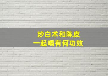 炒白术和陈皮一起喝有何功效