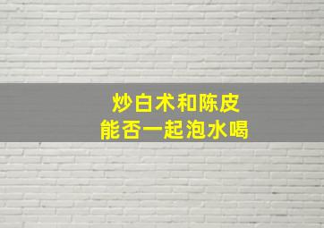 炒白术和陈皮能否一起泡水喝