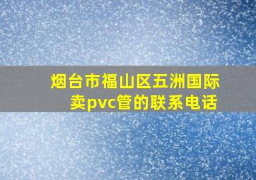 烟台市福山区五洲国际卖pvc管的联系电话