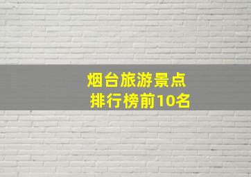 烟台旅游景点排行榜前10名