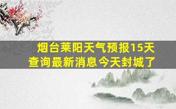 烟台莱阳天气预报15天查询最新消息今天封城了