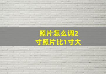 照片怎么调2寸照片比1寸大