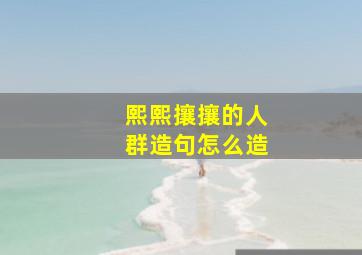 熙熙攘攘的人群造句怎么造