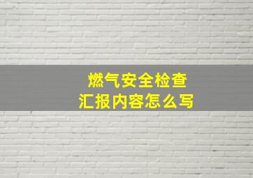 燃气安全检查汇报内容怎么写