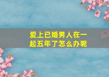 爱上已婚男人在一起五年了怎么办呢