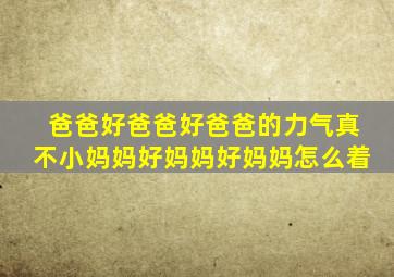 爸爸好爸爸好爸爸的力气真不小妈妈好妈妈好妈妈怎么着