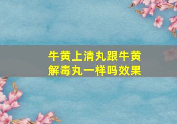 牛黄上清丸跟牛黄解毒丸一样吗效果