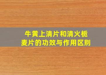 牛黄上清片和清火栀麦片的功效与作用区别