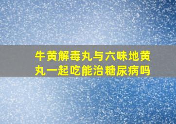 牛黄解毒丸与六味地黄丸一起吃能治糖尿病吗