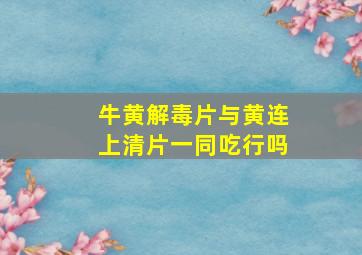 牛黄解毒片与黄连上清片一同吃行吗